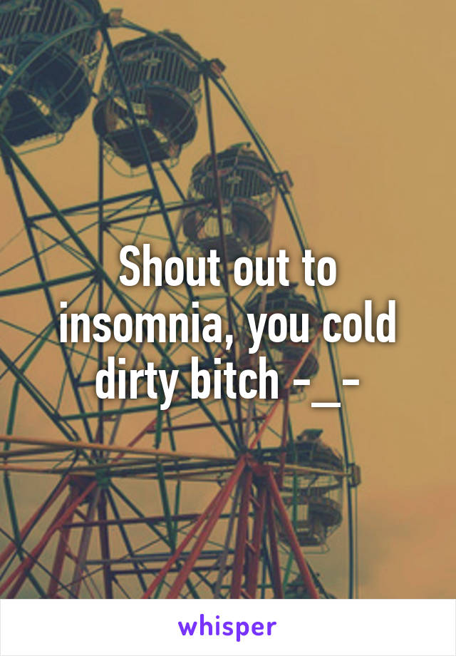 Shout out to insomnia, you cold dirty bitch -_-