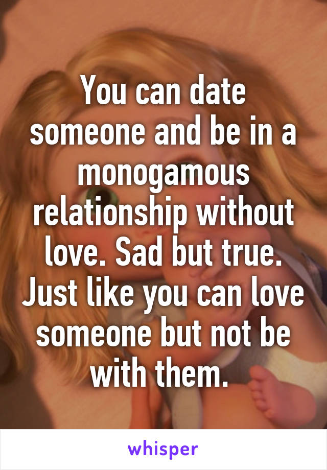 You can date someone and be in a monogamous relationship without love. Sad but true. Just like you can love someone but not be with them. 