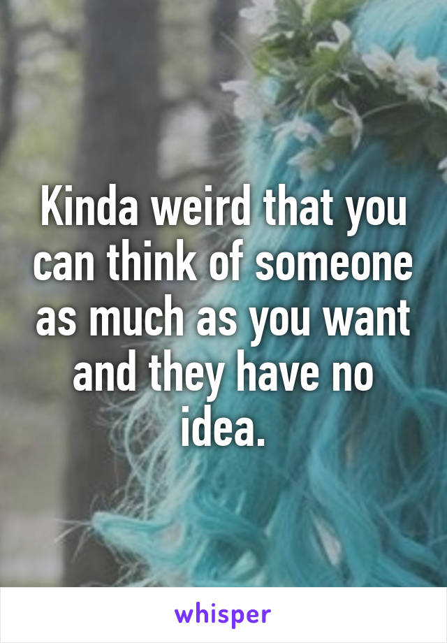 Kinda weird that you can think of someone as much as you want and they have no idea.