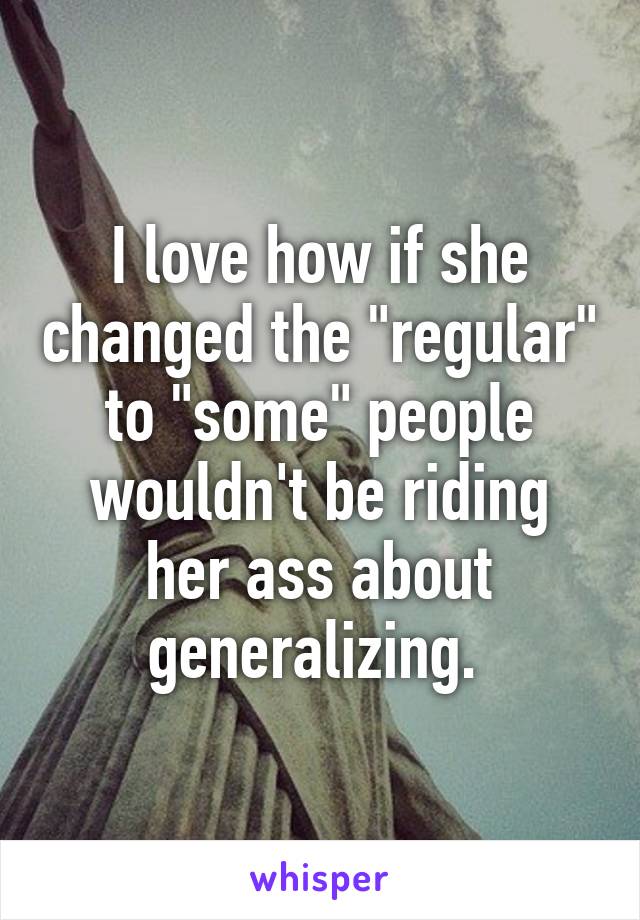 I love how if she changed the "regular" to "some" people wouldn't be riding her ass about generalizing. 