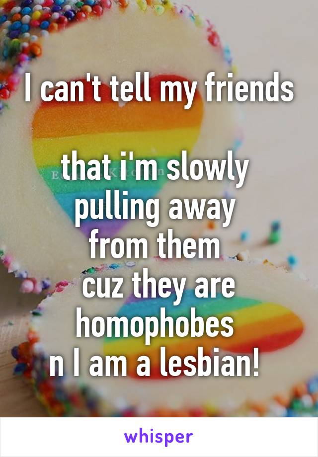 I can't tell my friends 
that i'm slowly 
pulling away 
from them 
cuz they are homophobes 
n I am a lesbian! 