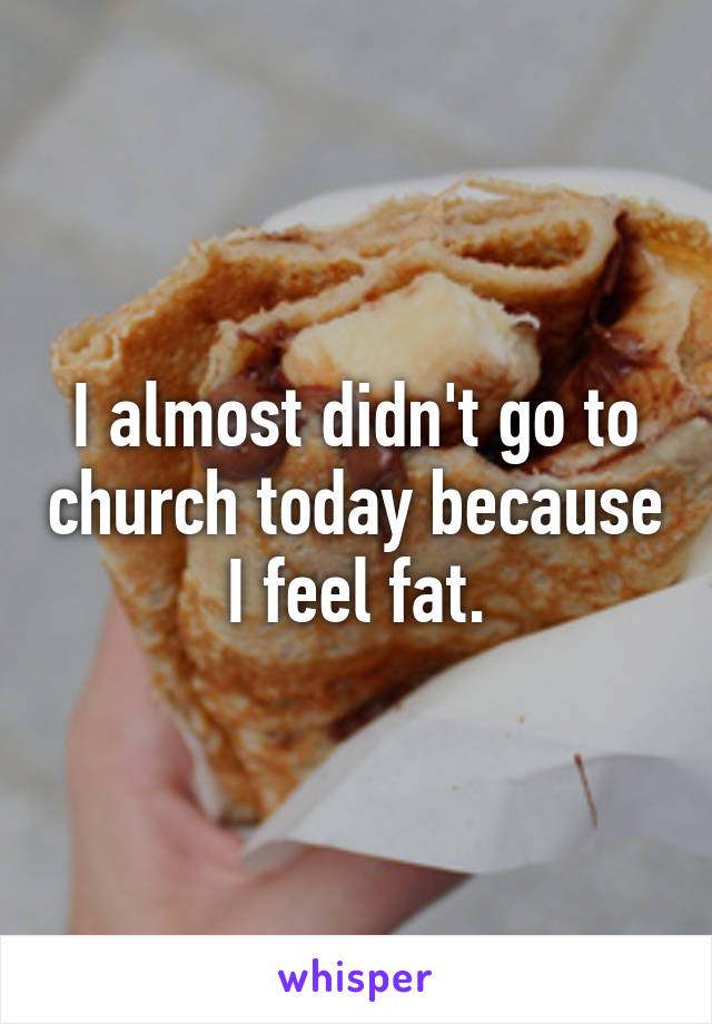 I almost didn't go to church today because I feel fat.