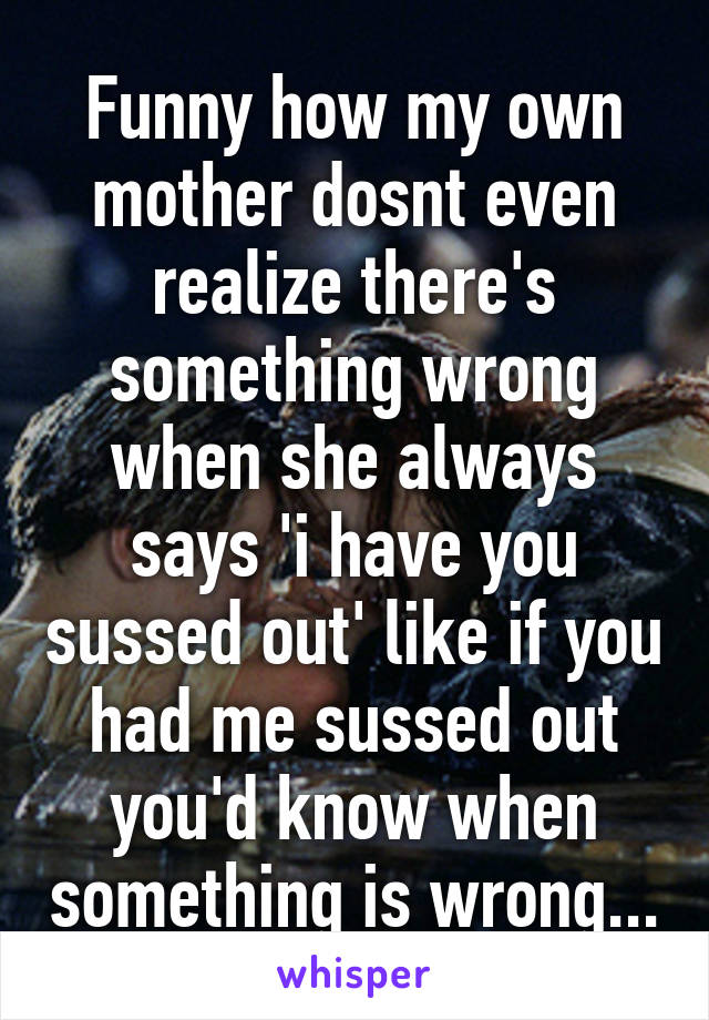 Funny how my own mother dosnt even realize there's something wrong when she always says 'i have you sussed out' like if you had me sussed out you'd know when something is wrong...