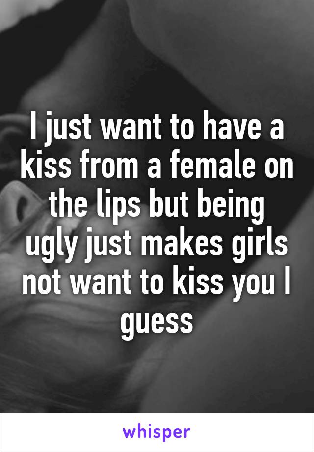 I just want to have a kiss from a female on the lips but being ugly just makes girls not want to kiss you I guess