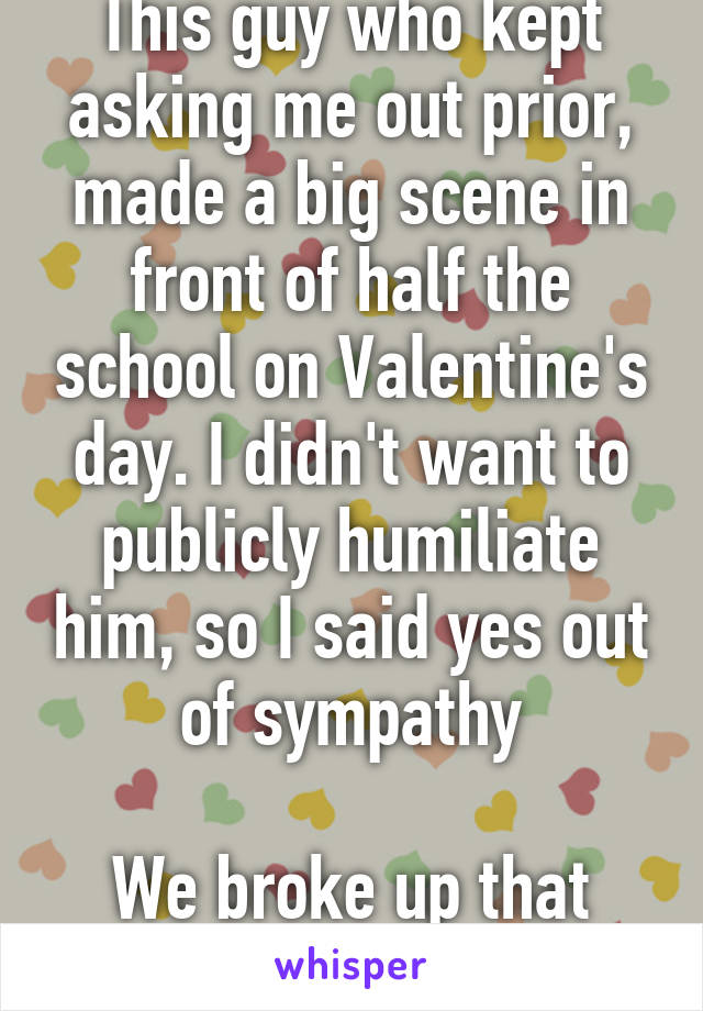 This guy who kept asking me out prior, made a big scene in front of half the school on Valentine's day. I didn't want to publicly humiliate him, so I said yes out of sympathy

We broke up that Friday.