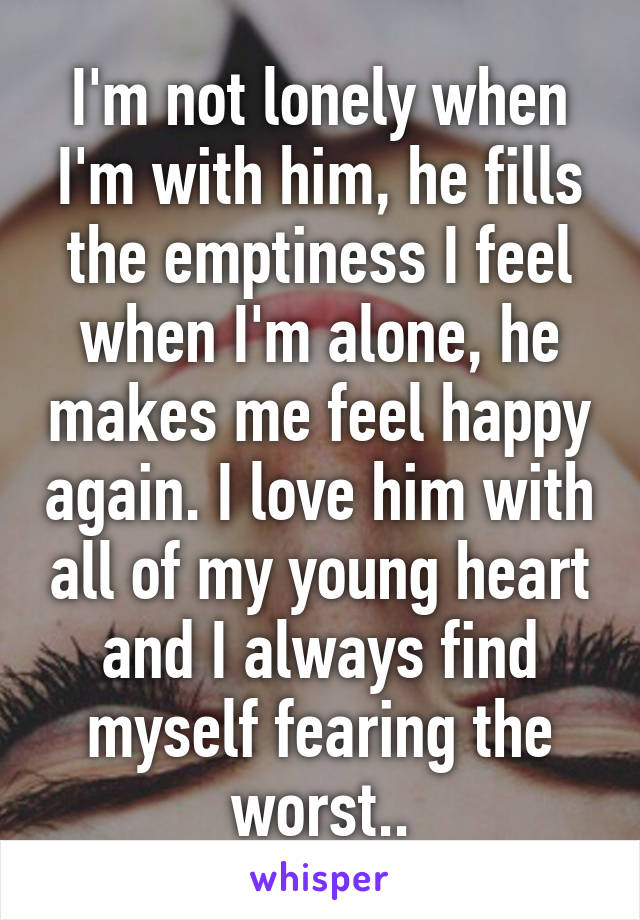 I'm not lonely when I'm with him, he fills the emptiness I feel when I'm alone, he makes me feel happy again. I love him with all of my young heart and I always find myself fearing the worst..