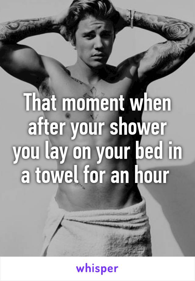 That moment when after your shower you lay on your bed in a towel for an hour 