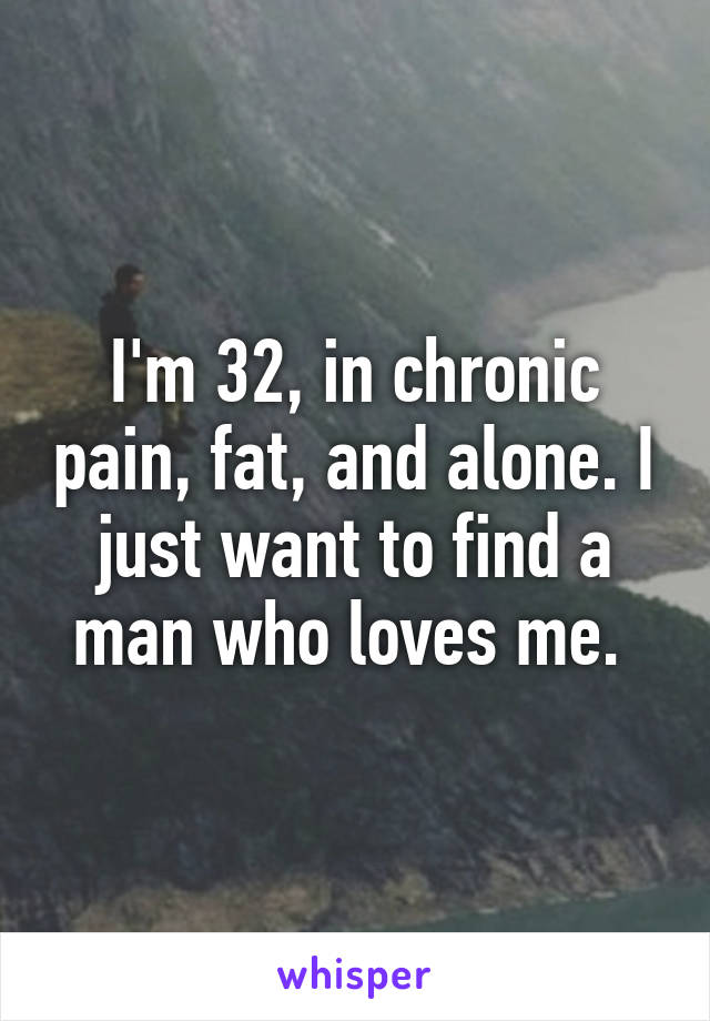 I'm 32, in chronic pain, fat, and alone. I just want to find a man who loves me. 