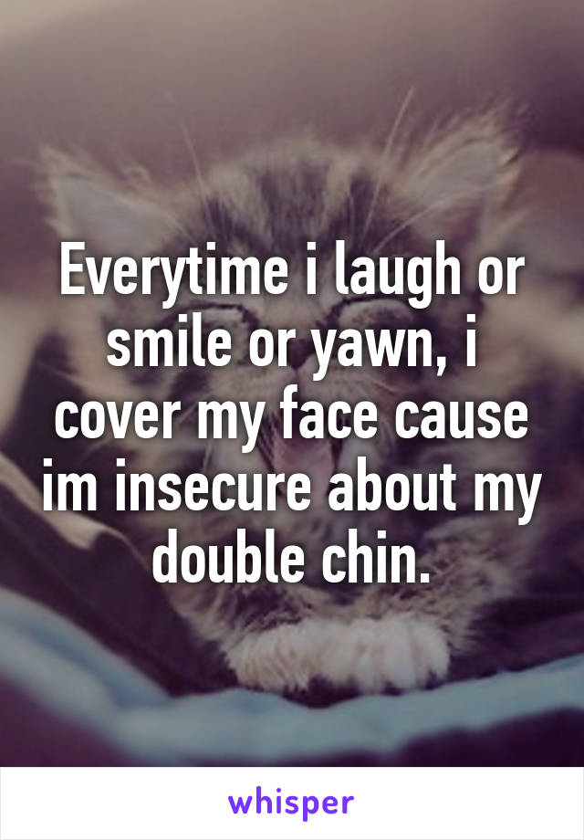 Everytime i laugh or smile or yawn, i cover my face cause im insecure about my double chin.