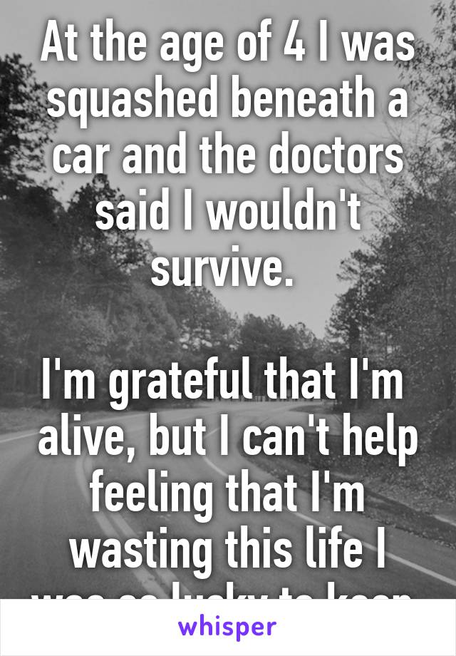 At the age of 4 I was squashed beneath a car and the doctors said I wouldn't survive. 

I'm grateful that I'm  alive, but I can't help feeling that I'm wasting this life I was so lucky to keep.