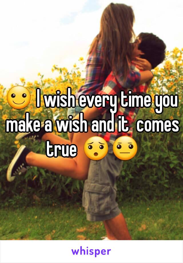 ☺ I wish every time you make a wish and it  comes true 😯😐