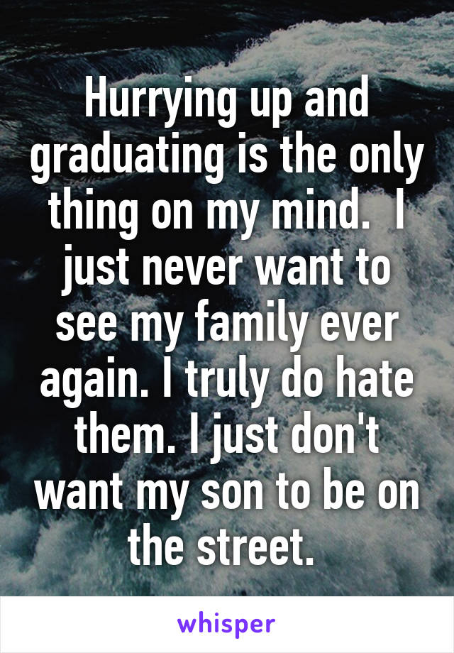 Hurrying up and graduating is the only thing on my mind.  I just never want to see my family ever again. I truly do hate them. I just don't want my son to be on the street. 