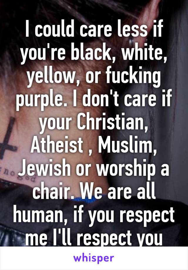 I could care less if you're black, white, yellow, or fucking purple. I don't care if your Christian, Atheist , Muslim, Jewish or worship a chair. We are all human, if you respect me I'll respect you