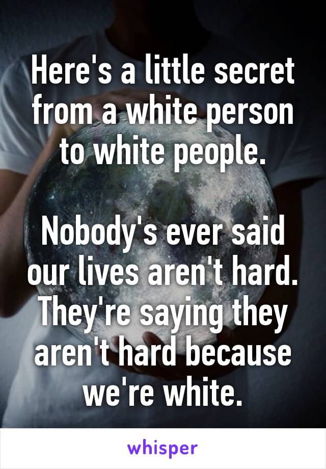 Here's a little secret from a white person to white people.

Nobody's ever said our lives aren't hard. They're saying they aren't hard because we're white.