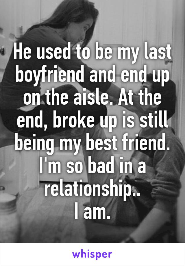 He used to be my last boyfriend and end up on the aisle. At the end, broke up is still being my best friend. I'm so bad in a relationship..
I am.