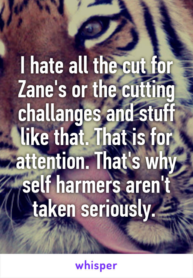 I hate all the cut for Zane's or the cutting challanges and stuff like that. That is for attention. That's why self harmers aren't taken seriously. 