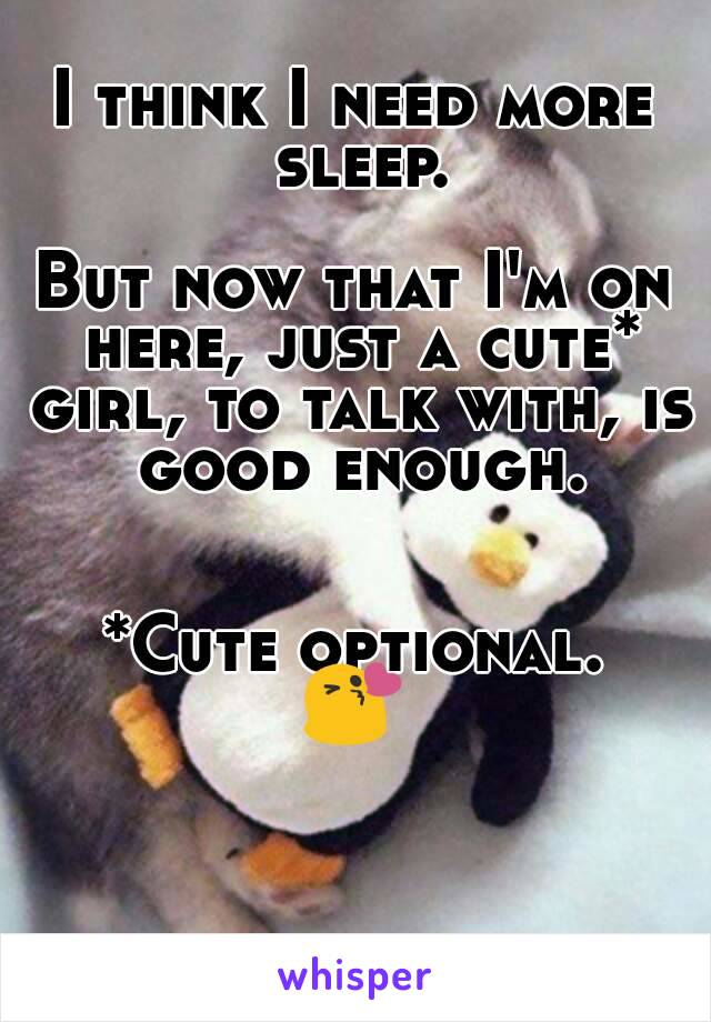 I think I need more sleep.

But now that I'm on here, just a cute* girl, to talk with, is good enough.


*Cute optional.
😘