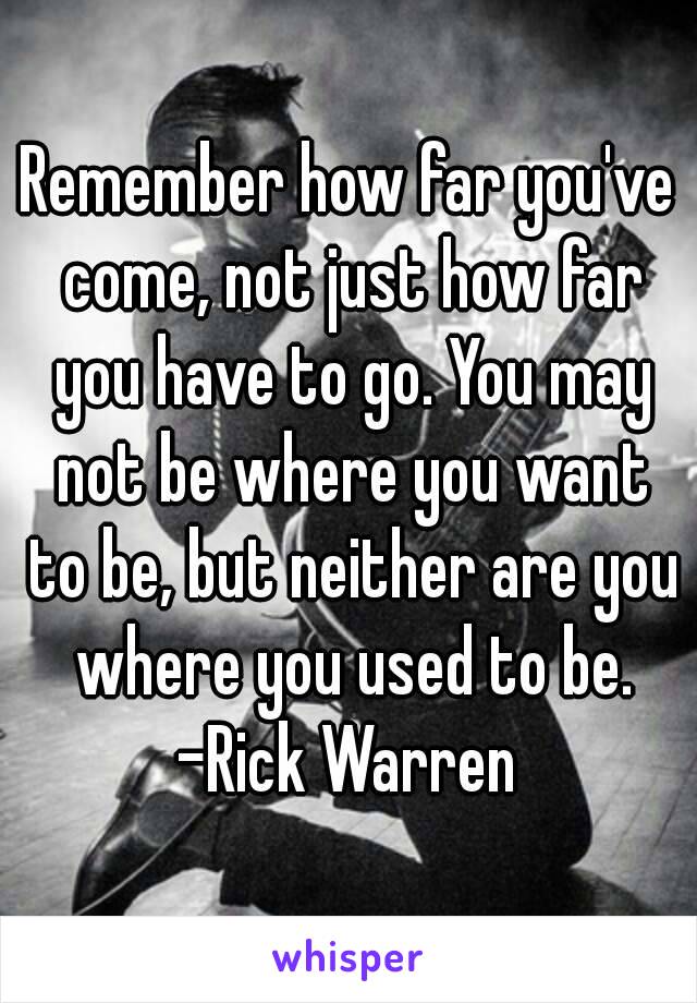 Remember how far you've come, not just how far you have to go. You may not be where you want to be, but neither are you where you used to be.
-Rick Warren