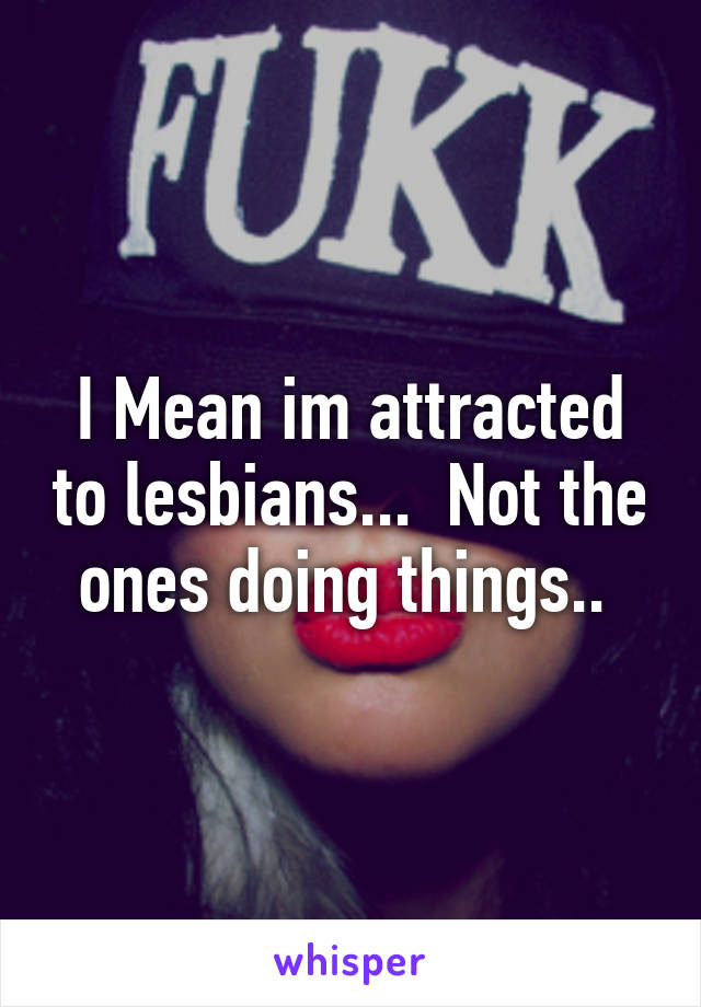 I Mean im attracted to lesbians...  Not the ones doing things.. 