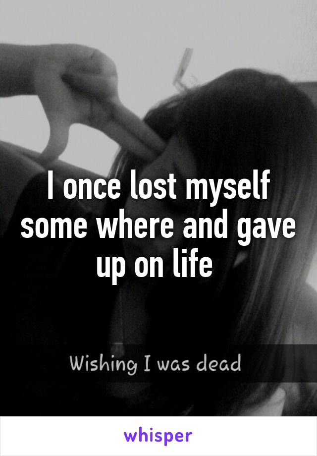 I once lost myself some where and gave up on life 