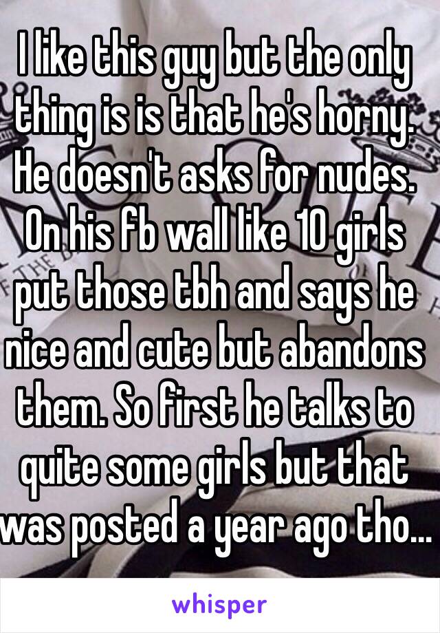 I like this guy but the only thing is is that he's horny. He doesn't asks for nudes. On his fb wall like 10 girls put those tbh and says he nice and cute but abandons them. So first he talks to quite some girls but that was posted a year ago tho...