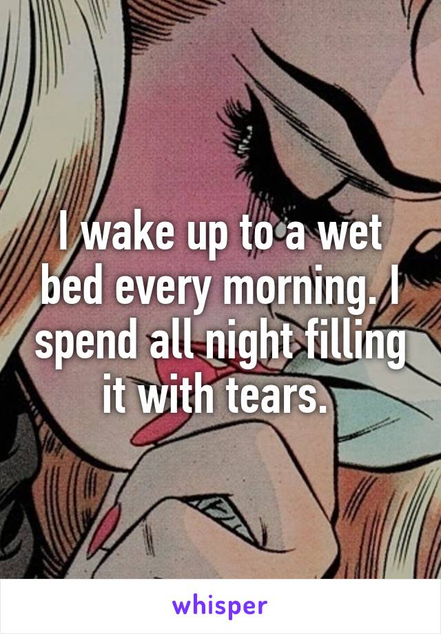 I wake up to a wet bed every morning. I spend all night filling it with tears. 