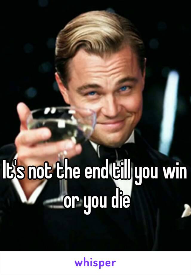 It's not the end till you win or you die