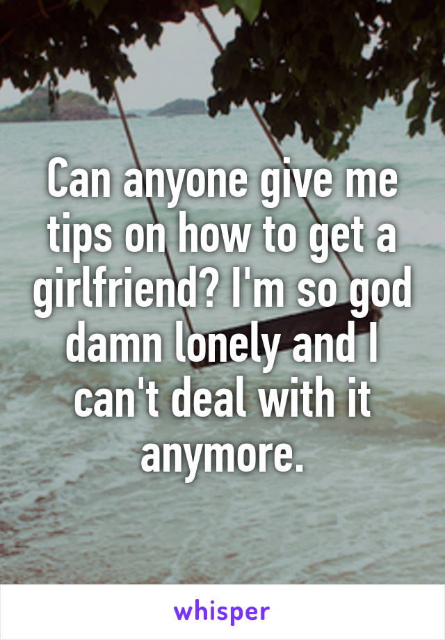 Can anyone give me tips on how to get a girlfriend? I'm so god damn lonely and I can't deal with it anymore.