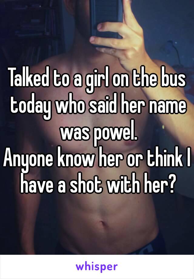 Talked to a girl on the bus today who said her name was powel.
Anyone know her or think I have a shot with her?