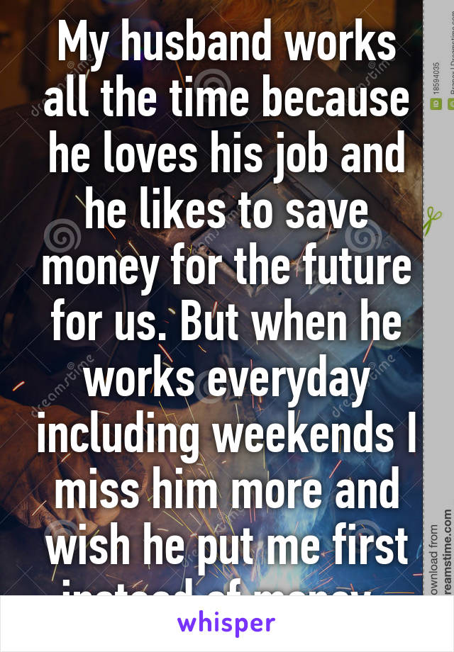 My husband works all the time because he loves his job and he likes to save money for the future for us. But when he works everyday including weekends I miss him more and wish he put me first instead of money. 