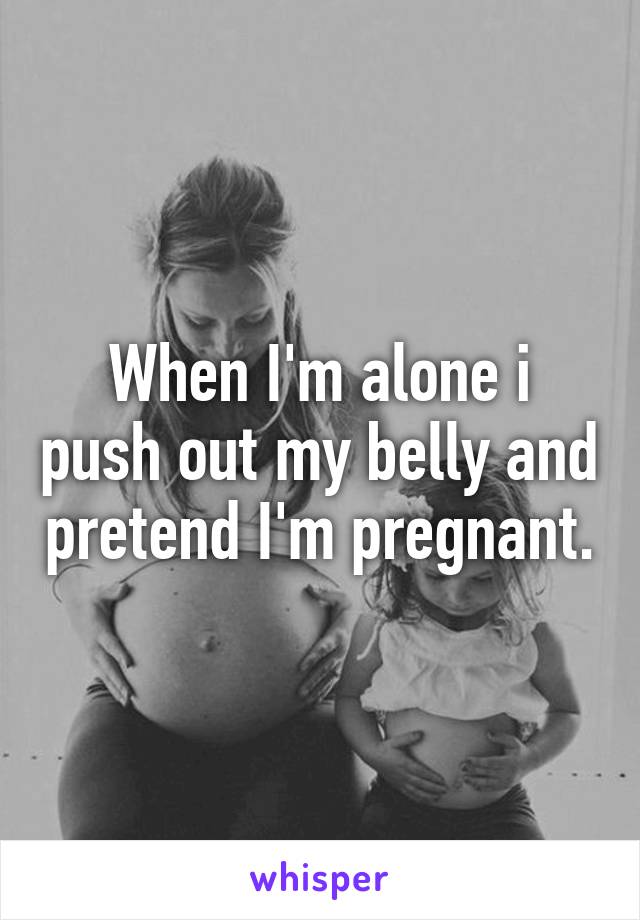 When I'm alone i push out my belly and pretend I'm pregnant.