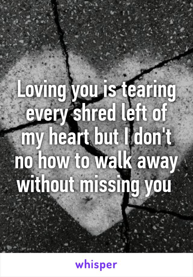 Loving you is tearing every shred left of my heart but I don't no how to walk away without missing you 