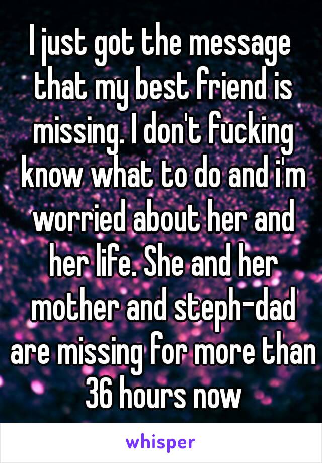 I just got the message that my best friend is missing. I don't fucking know what to do and i'm worried about her and her life. She and her mother and steph-dad are missing for more than 36 hours now