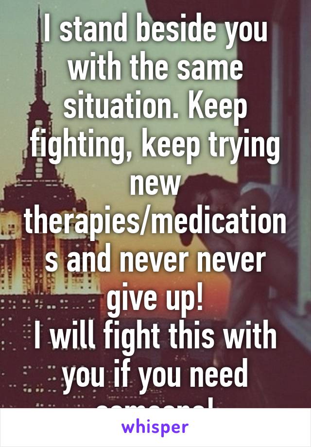 I stand beside you with the same situation. Keep fighting, keep trying new therapies/medications and never never give up!
I will fight this with you if you need someone!