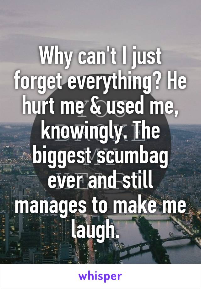 Why can't I just forget everything? He hurt me & used me, knowingly. The biggest scumbag ever and still manages to make me laugh.  