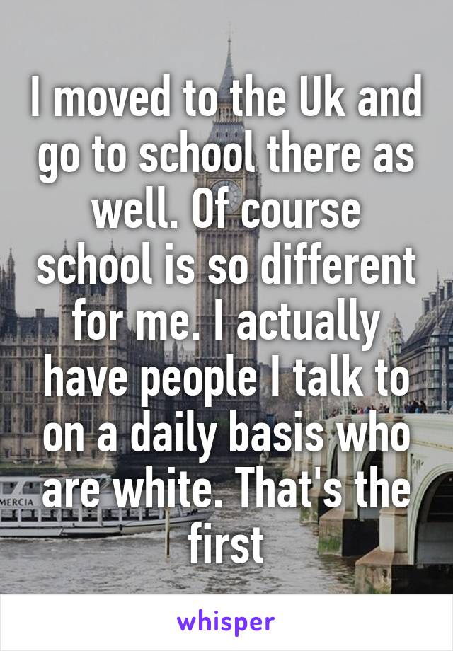 I moved to the Uk and go to school there as well. Of course school is so different for me. I actually have people I talk to on a daily basis who are white. That's the first