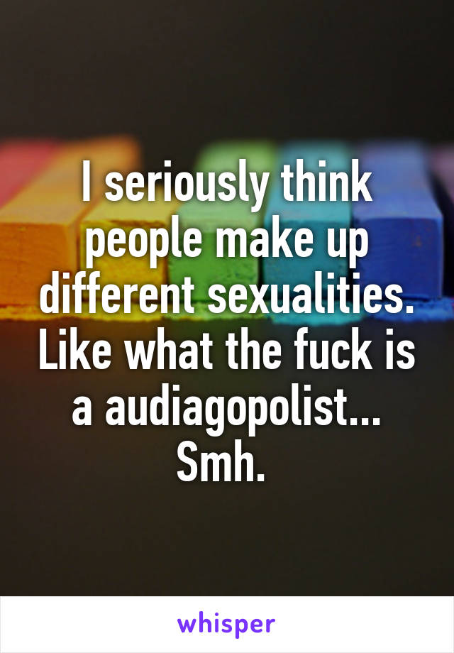 I seriously think people make up different sexualities. Like what the fuck is a audiagopolist... Smh. 