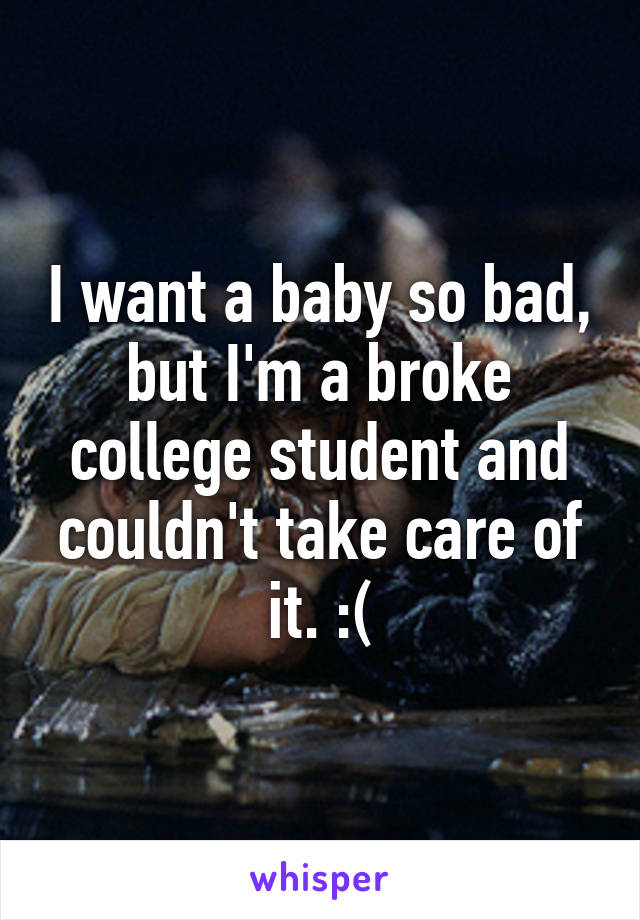 I want a baby so bad, but I'm a broke college student and couldn't take care of it. :(