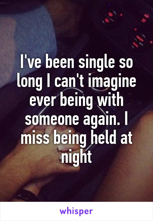 I've been single so long I can't imagine ever being with someone again. I miss being held at night