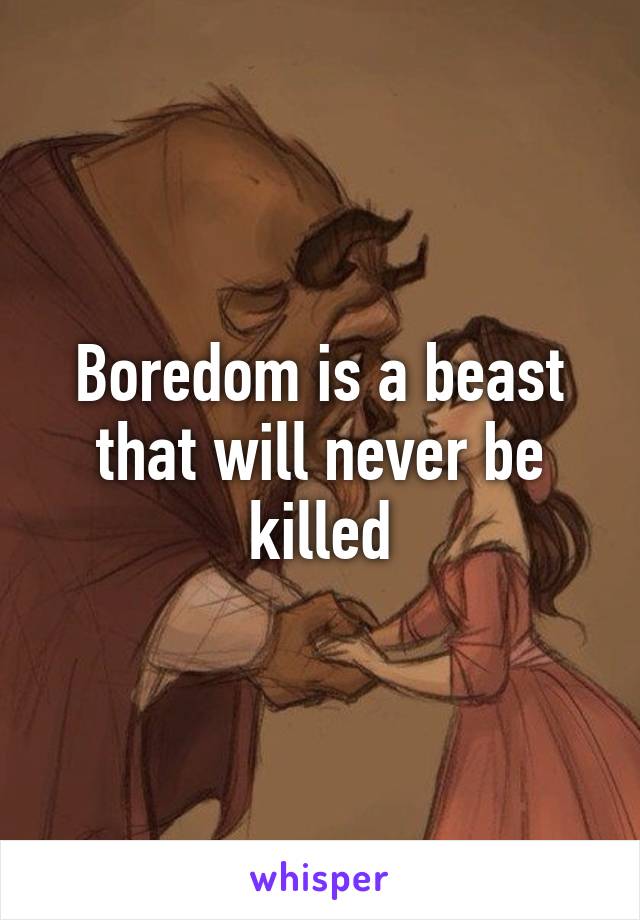 Boredom is a beast that will never be killed