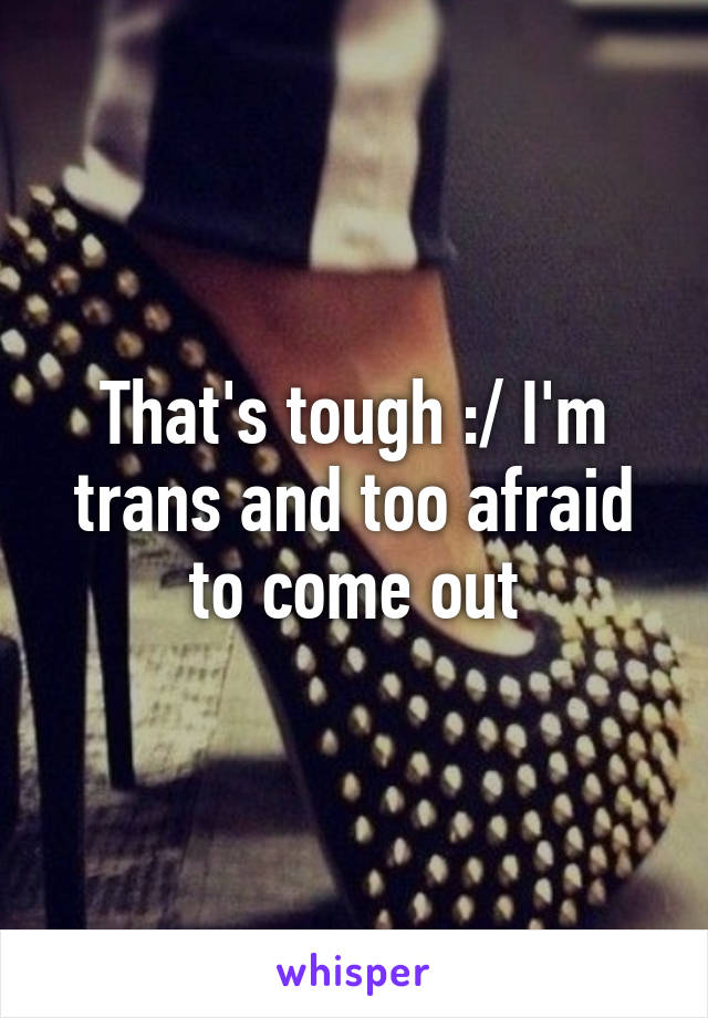 That's tough :/ I'm trans and too afraid to come out