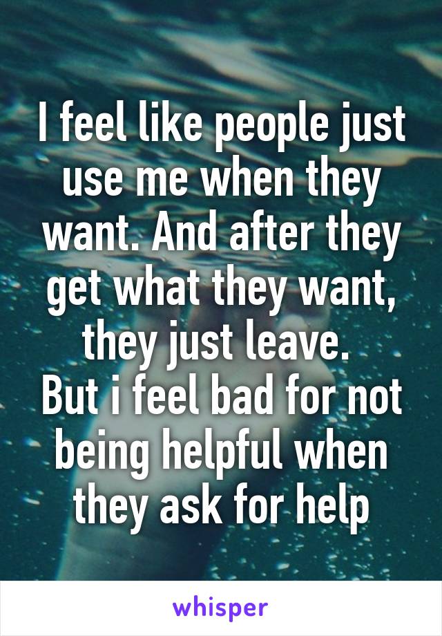 I feel like people just use me when they want. And after they get what they want, they just leave. 
But i feel bad for not being helpful when they ask for help