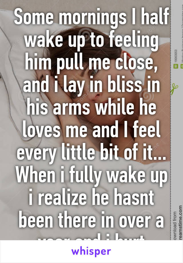 Some mornings I half wake up to feeling him pull me close, and i lay in bliss in his arms while he loves me and I feel every little bit of it... When i fully wake up i realize he hasnt been there in over a year and i hurt