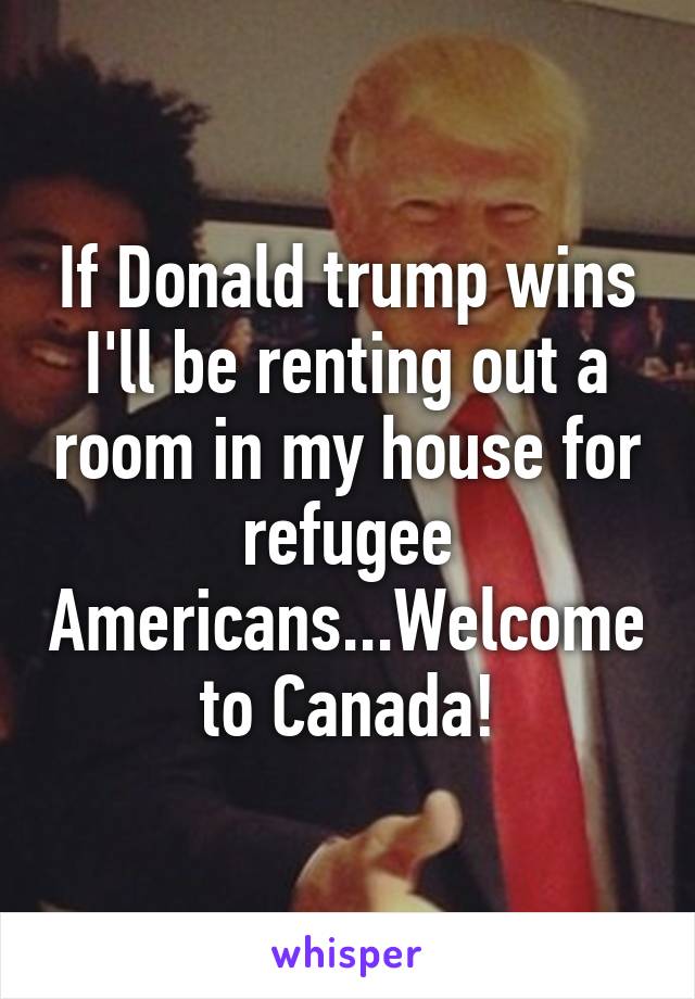 If Donald trump wins I'll be renting out a room in my house for refugee Americans...Welcome to Canada!