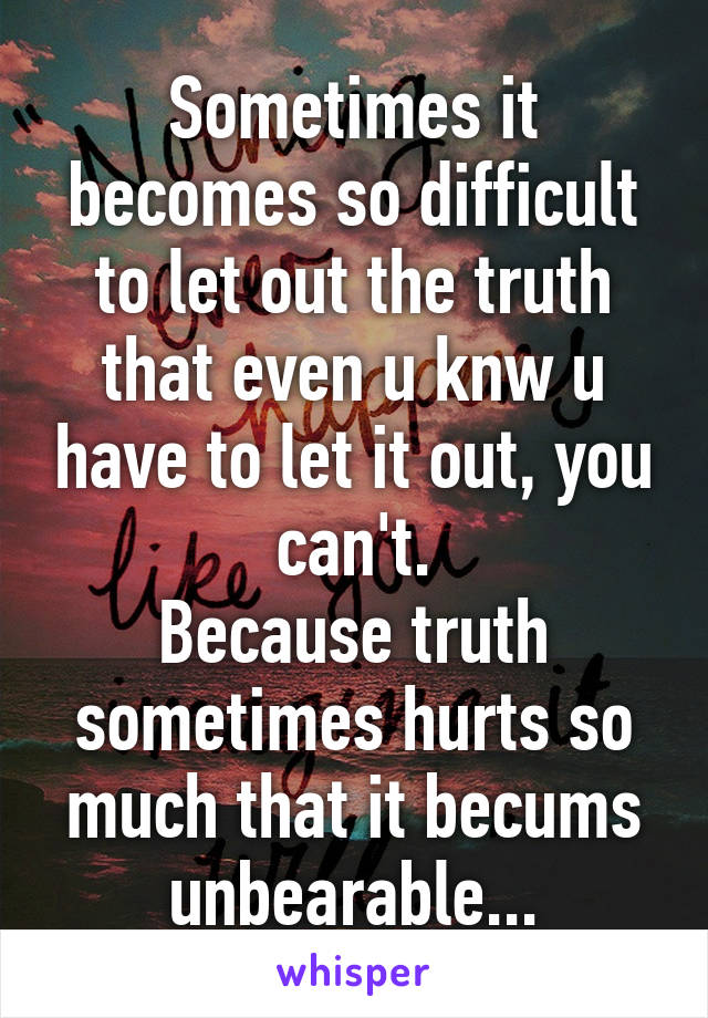 Sometimes it becomes so difficult to let out the truth that even u knw u have to let it out, you can't.
Because truth sometimes hurts so much that it becums unbearable...