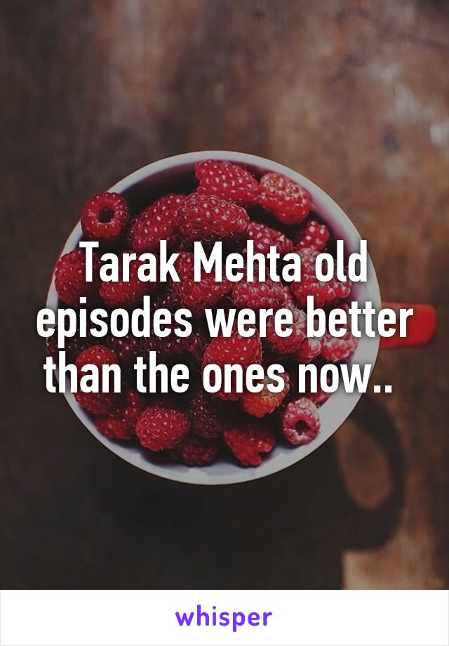 Tarak Mehta old episodes were better than the ones now.. 