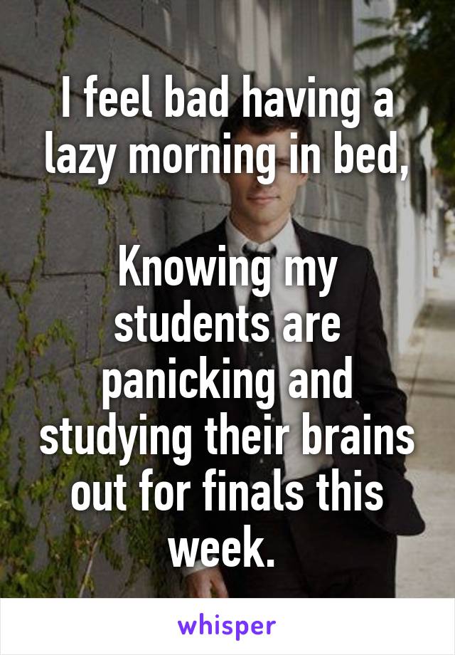 I feel bad having a lazy morning in bed,

Knowing my students are panicking and studying their brains out for finals this week. 