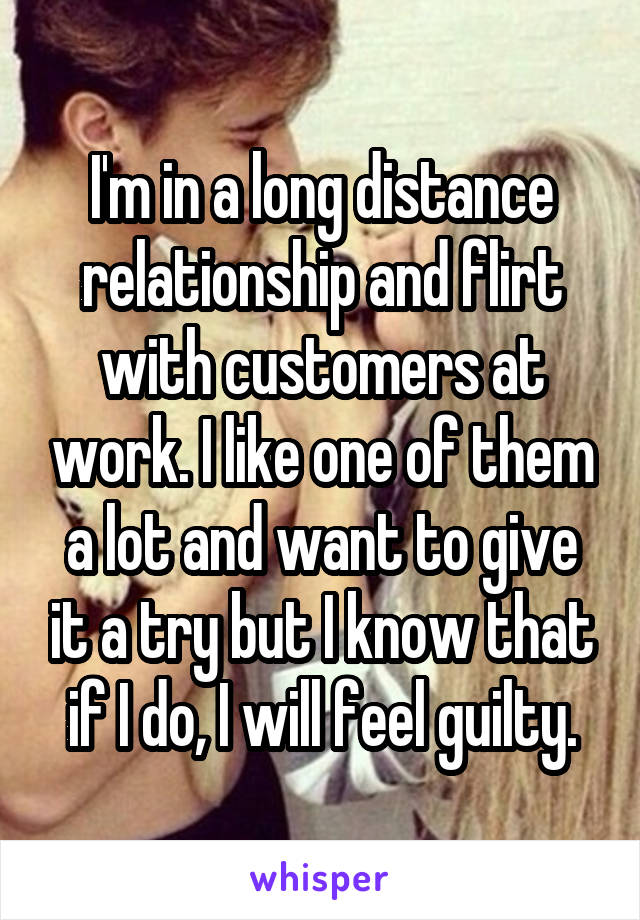I'm in a long distance relationship and flirt with customers at work. I like one of them a lot and want to give it a try but I know that if I do, I will feel guilty.
