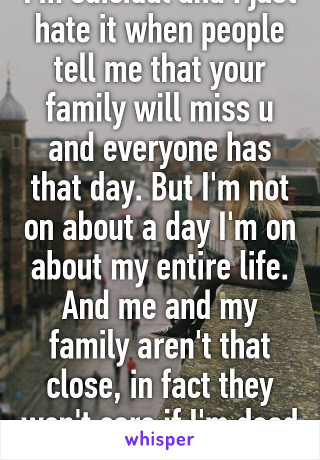 I'm suicidal and I just hate it when people tell me that your family will miss u and everyone has that day. But I'm not on about a day I'm on about my entire life. And me and my family aren't that close, in fact they won't care if I'm dead at all.