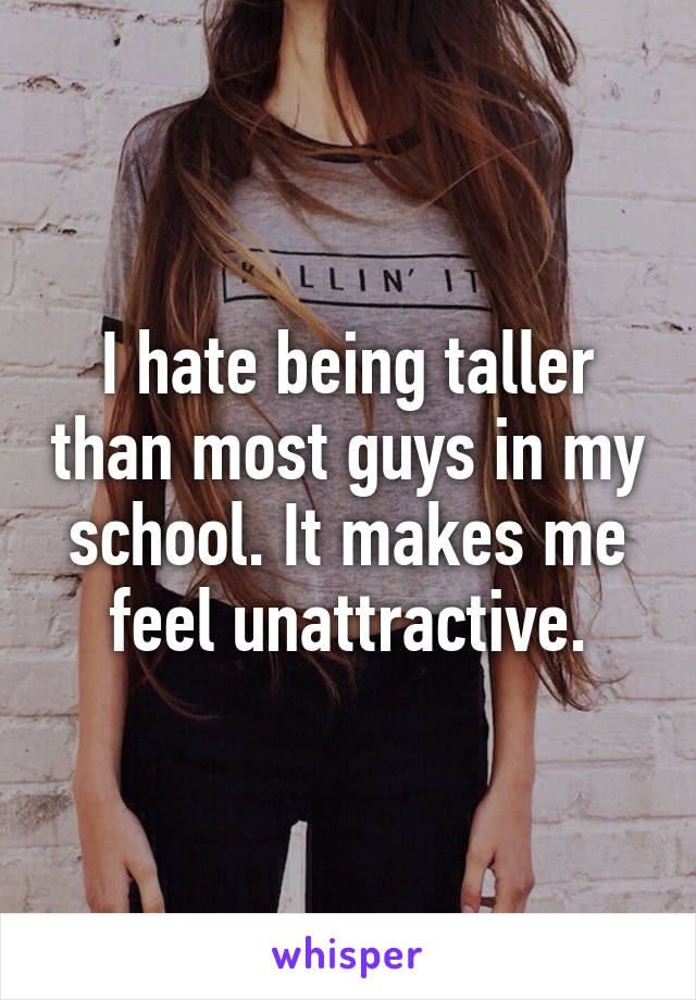 I hate being taller than most guys in my school. It makes me feel unattractive.